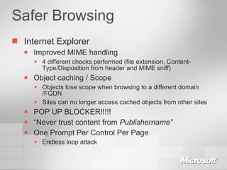 Safer Browsing Internet Explorer Improved MIME handling 4 different checks performed (file extension, Content-Type/Disposition from header and MIME sniff) Object caching / Scope Objects lose scope when browsing to a different domain /FQDN Sites can no longer access cached objects from other sites POP UP BLOCKER!!!!! “ Never trust content from  Publishername” One Prompt Per Control Per Page Endless loop attack 
