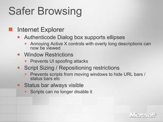 Safer Browsing Internet Explorer Authenticode Dialog box supports ellipses Annoying Active X controls with overly long descriptions can now be viewed Window Restrictions Prevents UI spoofing attacks Script Sizing / Repositioning restrictions Prevents scripts from moving windows to hide URL bars / status bars etc Status bar always visible Scripts can no longer disable it 