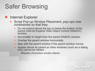 Safer Browsing Internet Explorer Script Pop-up Window Placement, pop-ups now constrained so that they Do not extend above the top or below the bottom of the parent Internet Explorer Web Object Control (WebOC) window. Are smaller in height than the parent WebOC window. Overlap the parent window horizontally. Stay with the parent window if the parent window moves. Appear above its parent so other windows (such as a dialog box) cannot be hidden. Mitigates chromeless window attacks 