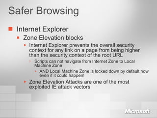 Safer Browsing Internet Explorer Zone Elevation blocks Internet Explorer prevents the overall security context for any link on a page from being higher than the security context of the root URL Scripts can not navigate from Internet Zone to Local Machine Zone AND Local Machine Zone is locked down by default now even if it could happen! Zone Elevation Attacks are one of the most exploited IE attack vectors 