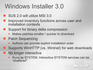 Windows Installer 3.0 SUS 2.0 will utilize MSI 3.0 Improved inventory functions across user and installation contexts Support for binary delta compression Makes patches smaller / quicker to download Patch Sequencing Authors can provide explicit installation order Supports WinHTTP (vs. WinInet) for web downloads No longer interactive Runs as SYSTEM, Interactive SYSTEM services can be “shattered” 
