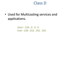 Class D
• Used for Multicasting services and
applications.
Start – 224 . 0 . 0 . 0
End – 239 . 253 . 255 . 255

 