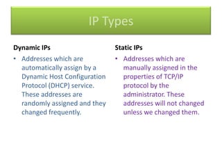 IP Types
Dynamic IPs
• Addresses which are
automatically assign by a
Dynamic Host Configuration
Protocol (DHCP) service.
These addresses are
randomly assigned and they
changed frequently.

Static IPs
• Addresses which are
manually assigned in the
properties of TCP/IP
protocol by the
administrator. These
addresses will not changed
unless we changed them.

 
