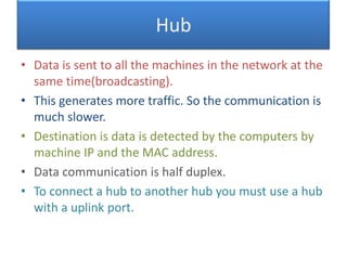 Hub
• Data is sent to all the machines in the network at the
same time(broadcasting).
• This generates more traffic. So the communication is
much slower.
• Destination is data is detected by the computers by
machine IP and the MAC address.
• Data communication is half duplex.
• To connect a hub to another hub you must use a hub
with a uplink port.

 