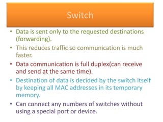 Switch
• Data is sent only to the requested destinations
(forwarding).
• This reduces traffic so communication is much
faster.
• Data communication is full duplex(can receive
and send at the same time).
• Destination of data is decided by the switch itself
by keeping all MAC addresses in its temporary
memory.
• Can connect any numbers of switches without
using a special port or device.

 