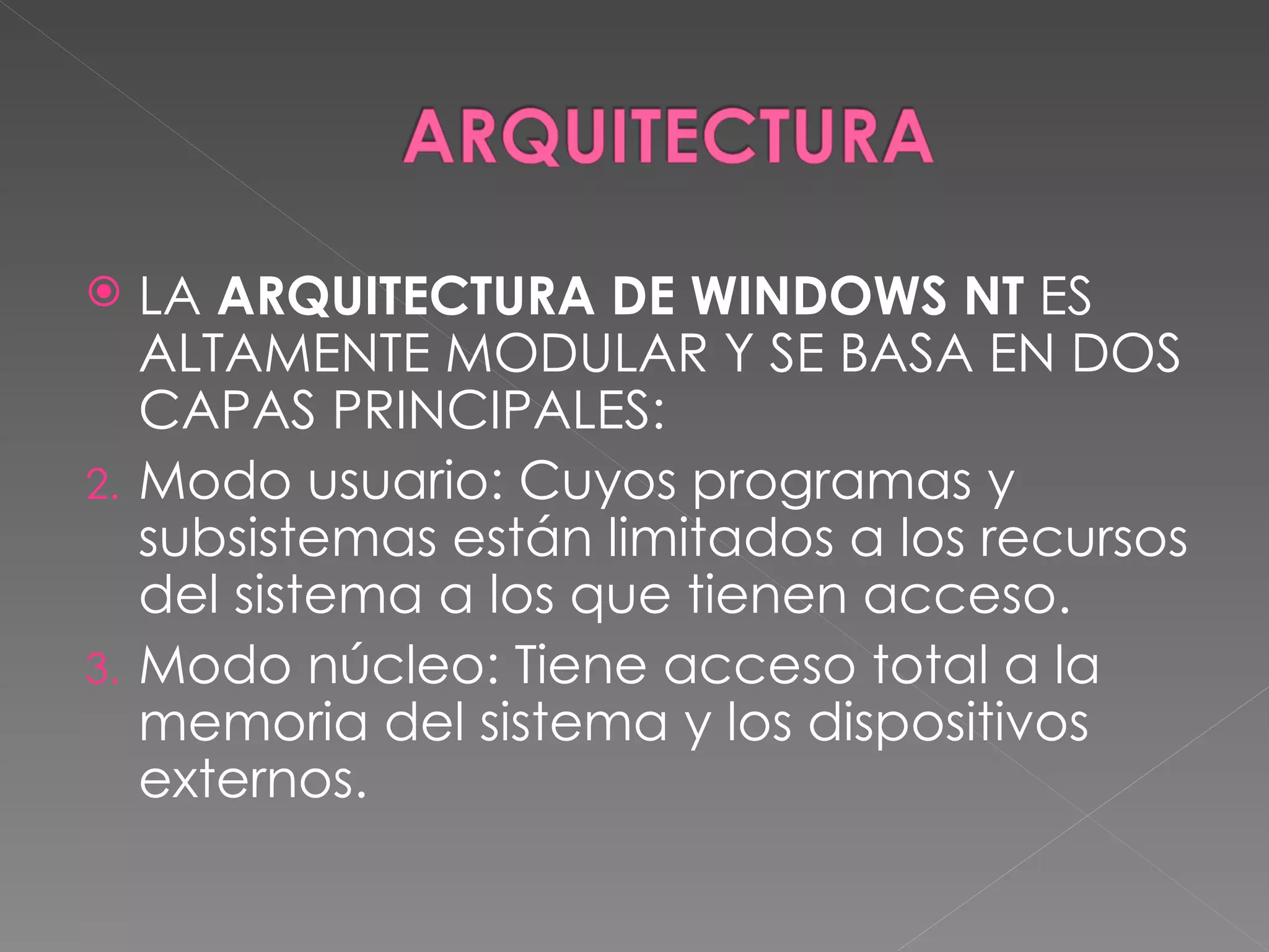 LA ARQUITECTURA DE WINDOWS NT ES ALTAMENTE MODULAR Y SE BASA EN DOS CAPAS PRINCIPALES: Modo usuario: Cuyos programas y subsistemas están limitados a los recursos del sistema a los que tienen acceso. Modo núcleo: Tiene acceso total a la memoria del sistema y los dispositivos externos.