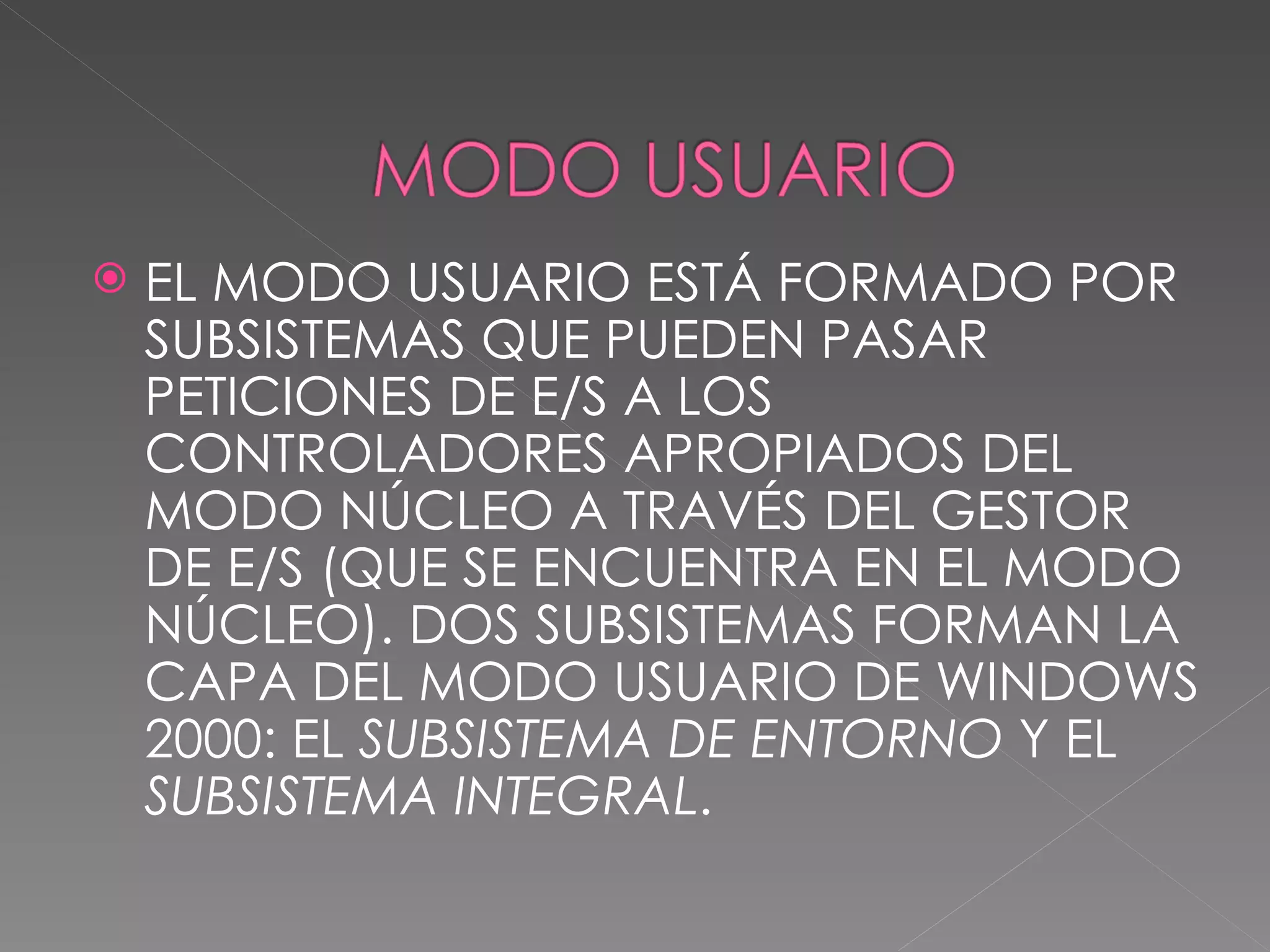 EL MODO USUARIO ESTÁ FORMADO POR SUBSISTEMAS QUE PUEDEN PASAR PETICIONES DE E/S A LOS CONTROLADORES APROPIADOS DEL MODO NÚCLEO A TRAVÉS DEL GESTOR DE E/S (QUE SE ENCUENTRA EN EL MODO NÚCLEO). DOS SUBSISTEMAS FORMAN LA CAPA DEL MODO USUARIO DE WINDOWS 2000: EL SUBSISTEMA DE ENTORNO Y EL SUBSISTEMA INTEGRAL .
