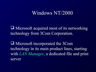 Windows NT/2000

 Microsoft acquired most of its networking
technology from 3Com Corporation.

 Microsoft incorporated the 3Com
technology in its main product lines, starting
with LAN Manager, a dedicated file and print
server
 