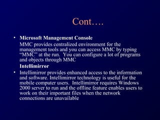 Cont….
• Microsoft Management Console
  MMC provides centralized environment for the
  management tools and you can access MMC by typing
  “MMC” at the run. You can configure a lot of programs
  and objects through MMC
  Intellimirror
• Intellimirror provides enhanced access to the information
  and software. Intellimirror technology is useful for the
  mobile computer users. Intellimirror requires Windows
  2000 server to run and the offline feature enables users to
  work on their important files when the network
  connections are unavailable
 
