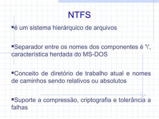 NTFS
é um sistema hierárquico de arquivos
Separador entre os nomes dos componentes é '',
característica herdada do MS-DOS
Conceito de diretório de trabalho atual e nomes
de caminhos sendo relativos ou absolutos
Suporte a compressão, criptografia e tolerância a
falhas
 