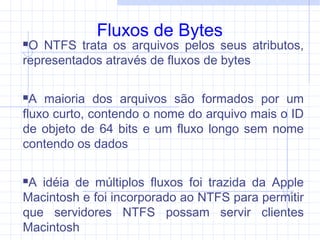 Fluxos de Bytes
O NTFS trata os arquivos pelos seus atributos,
representados através de fluxos de bytes
A maioria dos arquivos são formados por um
fluxo curto, contendo o nome do arquivo mais o ID
de objeto de 64 bits e um fluxo longo sem nome
contendo os dados
A idéia de múltiplos fluxos foi trazida da Apple
Macintosh e foi incorporado ao NTFS para permitir
que servidores NTFS possam servir clientes
Macintosh
 