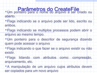 Parâmetros do CreateFileUm ponteiro para o nome do arquivo a ser criado ou
aberto.
Flags indicando se o arquivo pode ser lido, escrito ou
ambos.
Flags indicando se multiplos processos podem abrir o
arquivo ao mesmo tempo.
Um ponteiro para o descritor de segurança dizendo
quem pode acessar o arquivo
Flags indicando o que fazer se o arquivo existir ou não
existir.
Flags lidando com atributos como: compressão,
arquivamento, etc.
A manipulação de um arquivo cujos atributos devem
ser copiados para um novo arquivo
 