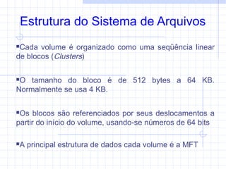 Estrutura do Sistema de Arquivos
Cada volume é organizado como uma seqüência linear
de blocos (Clusters)
O tamanho do bloco é de 512 bytes a 64 KB.
Normalmente se usa 4 KB.
Os blocos são referenciados por seus deslocamentos a
partir do início do volume, usando-se números de 64 bits
A principal estrutura de dados cada volume é a MFT
 
