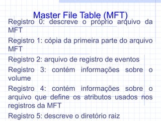 Master File Table (MFT)
Registro 0: descreve o próprio arquivo da
MFT
Registro 1: cópia da primeira parte do arquivo
MFT
Registro 2: arquivo de registro de eventos
Registro 3: contém informações sobre o
volume
Registro 4: contém informações sobre o
arquivo que define os atributos usados nos
registros da MFT
Registro 5: descreve o diretório raiz
 