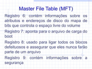 Master File Table (MFT)
Registro 6: contém informações sobre os
atributos e endereços de disco do mapa de
bits que controla o espaço livre do volume
Registro 7: aponta para o arquivo de carga do
boot
Registro 8: usado para ligar todos os blocos
defeituosos e assegurar que eles nunca farão
parte de um arquivo
Registro 9: contém informações sobre a
segurança
 