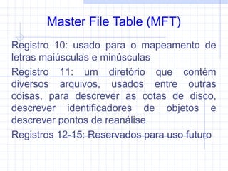 Master File Table (MFT)
Registro 10: usado para o mapeamento de
letras maiúsculas e minúsculas
Registro 11: um diretório que contém
diversos arquivos, usados entre outras
coisas, para descrever as cotas de disco,
descrever identificadores de objetos e
descrever pontos de reanálise
Registros 12-15: Reservados para uso futuro
 