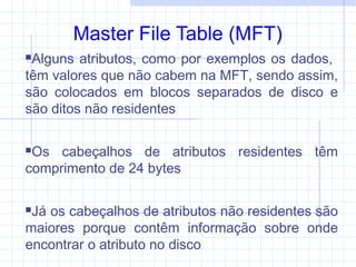 Master File Table (MFT)
Alguns atributos, como por exemplos os dados,
têm valores que não cabem na MFT, sendo assim,
são colocados em blocos separados de disco e
são ditos não residentes
Os cabeçalhos de atributos residentes têm
comprimento de 24 bytes
Já os cabeçalhos de atributos não residentes são
maiores porque contêm informação sobre onde
encontrar o atributo no disco
 