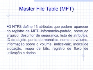 Master File Table (MFT)
O NTFS define 13 atributos que podem aparecer
no registro da MFT: informação-padrão, nome do
arquivo, descritor de segurança, lista de atributos,
ID do objeto, ponto de reanálise, nome do volume,
informação sobre o volume, índice-raiz, índice de
alocação, mapa de bits, registro de fluxo de
utilização e dados
 