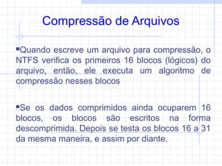 Compressão de Arquivos
Quando escreve um arquivo para compressão, o
NTFS verifica os primeiros 16 blocos (lógicos) do
arquivo, então, ele executa um algoritmo de
compressão nesses blocos
Se os dados comprimidos ainda ocuparem 16
blocos, os blocos são escritos na forma
descomprimida. Depois se testa os blocos 16 a 31
da mesma maneira, e assim por diante.
 