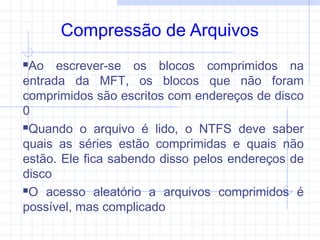 Compressão de Arquivos
Ao escrever-se os blocos comprimidos na
entrada da MFT, os blocos que não foram
comprimidos são escritos com endereços de disco
0
Quando o arquivo é lido, o NTFS deve saber
quais as séries estão comprimidas e quais não
estão. Ele fica sabendo disso pelos endereços de
disco
O acesso aleatório a arquivos comprimidos é
possível, mas complicado
 