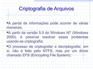 Criptografia de Arquivos
A perda de informações pode ocorrer de várias
maneiras;
A partir da versão 5.0 do Windows NT (Windows
2000), é possível resolver esses problemas
usando-se criptografia;
O processo de criptografar e decriptografar, em
si, não é feito pelo NTFS, mas por um driver
chamado EFS (Encrypting File System);
 