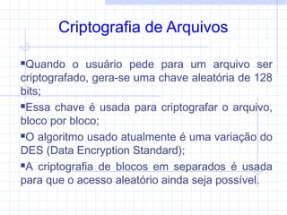 Criptografia de Arquivos
Quando o usuário pede para um arquivo ser
criptografado, gera-se uma chave aleatória de 128
bits;
Essa chave é usada para criptografar o arquivo,
bloco por bloco;
O algoritmo usado atualmente é uma variação do
DES (Data Encryption Standard);
A criptografia de blocos em separados é usada
para que o acesso aleatório ainda seja possível.
 