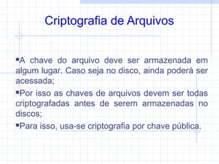 Criptografia de Arquivos
A chave do arquivo deve ser armazenada em
algum lugar. Caso seja no disco, ainda poderá ser
acessada;
Por isso as chaves de arquivos devem ser todas
criptografadas antes de serem armazenadas no
discos;
Para isso, usa-se criptografia por chave pública.
 