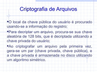 Criptografia de Arquivos
O local da chave pública do usuário é procurado
usando-se a informação do registro;
Para decriptar um arquivo, procura-se sua chave
aleatória de 128 bits, que é decriptada utilizando a
chave privada do usuário;
Ao criptografar um arquivo pela primeira vez,
gera-se um par (chave privada, chave pública), e
a chave privada é armazenada no disco utilizando
um algoritmo simétrico.
 