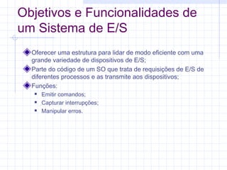 Objetivos e Funcionalidades de
um Sistema de E/S
Oferecer uma estrutura para lidar de modo eficiente com uma
grande variedade de dispositivos de E/S;
Parte do código de um SO que trata de requisições de E/S de
diferentes processos e as transmite aos dispositivos;
Funções:
 Emitir comandos;
 Capturar interrupções;
 Manipular erros.
 