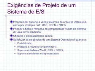 Exigências de Projeto de um
Sistema de E/S
Proporcionar suporte a vários sistemas de arquivos instaláveis,
como por exemplo FAT, UFS, CDFS e NTFS;
Permitir adição e remoção de componentes físicos do sistema
de uma forma dinâmica;
Otimizar o processamento de E/S;
Satisfazer as exigências de um Sistema Operacional quanto a:
 Portabilidade;
 Proteção a recursos compartilhados;
 Suporte a interfaces Win32, OS/2 e POSIX;
 Suporte a ambientes multiprocessados.
 