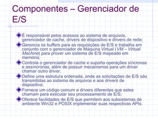 Componentes – Gerenciador de
E/S
É responsável pelos acessos ao sistema de arquivos,
gerenciador de cache, drivers de dispositivo e drivers de rede;
Gerencia os buffers para as requisições de E/S e trabalha em
conjunto com o gerenciador de Máquina Virtual (VM – Virtual
Machine) para prover um sistema de E/S mapeado em
memória;
Controla o gerenciador de cache e suporta operações síncronas
e assíncronas, além de possuir mecanismos para um driver
chamar outro driver.
Define uma estrutura ordenada, onde as solicitações de E/S são
transmitidas ao sistema de arquivos e aos drivers de
dispositivo;
Fornece um código comum a drivers diferentes que estes
chamam para executar seu processamento de E/S;
Oferece facilidades de E/S que permitem aos subsistemas de
ambiente Win32 e POSIX implementar suas respectivas APIs.
 