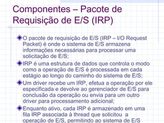 Componentes – Pacote de
Requisição de E/S (IRP)
O pacote de requisição de E/S (IRP – I/O Request
Packet) é onde o sistema de E/S armazena
informações necessárias para processar uma
solicitação de E/S;
IRP é uma estrutura de dados que controla o modo
como a operação de E/S é processada em cada
estágio ao longo do caminho do sistema de E/S;
Um driver recebe um IRP, efetua a operação por ele
especificada e devolve ao gerenciador de E/S para
conclusão da operação ou envia para um outro
driver para processamento adicional;
Enquanto ativo, cada IRP é armazenado em uma
fila IRP associada à thread que solicitou a
operação de E/S, permitindo ao sistema de E/S
 
