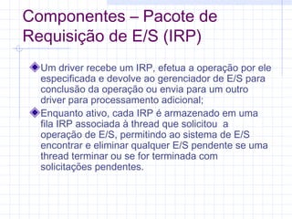 Componentes – Pacote de
Requisição de E/S (IRP)
Um driver recebe um IRP, efetua a operação por ele
especificada e devolve ao gerenciador de E/S para
conclusão da operação ou envia para um outro
driver para processamento adicional;
Enquanto ativo, cada IRP é armazenado em uma
fila IRP associada à thread que solicitou a
operação de E/S, permitindo ao sistema de E/S
encontrar e eliminar qualquer E/S pendente se uma
thread terminar ou se for terminada com
solicitações pendentes.
 