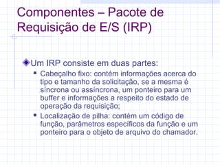 Componentes – Pacote de
Requisição de E/S (IRP)
Um IRP consiste em duas partes:
 Cabeçalho fixo: contém informações acerca do
tipo e tamanho da solicitação, se a mesma é
síncrona ou assíncrona, um ponteiro para um
buffer e informações a respeito do estado de
operação da requisição;
 Localização de pilha: contém um código de
função, parâmetros específicos da função e um
ponteiro para o objeto de arquivo do chamador.
 