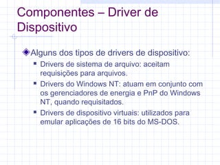 Componentes – Driver de
Dispositivo
Alguns dos tipos de drivers de dispositivo:
 Drivers de sistema de arquivo: aceitam
requisições para arquivos.
 Drivers do Windows NT: atuam em conjunto com
os gerenciadores de energia e PnP do Windows
NT, quando requisitados.
 Drivers de dispositivo virtuais: utilizados para
emular aplicações de 16 bits do MS-DOS.
 