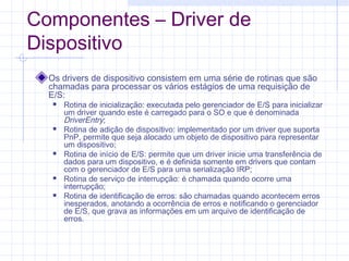 Componentes – Driver de
Dispositivo
Os drivers de dispositivo consistem em uma série de rotinas que são
chamadas para processar os vários estágios de uma requisição de
E/S:
 Rotina de inicialização: executada pelo gerenciador de E/S para inicializar
um driver quando este é carregado para o SO e que é denominada
DriverEntry;
 Rotina de adição de dispositivo: implementado por um driver que suporta
PnP, permite que seja alocado um objeto de dispositivo para representar
um dispositivo;
 Rotina de início de E/S: permite que um driver inicie uma transferência de
dados para um dispositivo, e é definida somente em drivers que contam
com o gerenciador de E/S para uma serialização IRP;
 Rotina de serviço de interrupção: é chamada quando ocorre uma
interrupção;
 Rotina de identificação de erros: são chamadas quando acontecem erros
inesperados, anotando a ocorrência de erros e notificando o gerenciador
de E/S, que grava as informações em um arquivo de identificação de
erros.
 