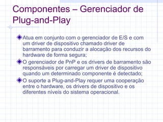 Componentes – Gerenciador de
Plug-and-Play
Atua em conjunto com o gerenciador de E/S e com
um driver de dispositivo chamado driver de
barramento para conduzir a alocação dos recursos do
hardware de forma segura;
O gerenciador de PnP e os drivers de barramento são
responsáveis por carregar um driver de dispositivo
quando um determinado componente é detectado;
O suporte a Plug-and-Play requer uma cooperação
entre o hardware, os drivers de dispositivo e os
diferentes níveis do sistema operacional.
 