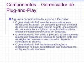 Componentes – Gerenciador de
Plug-and-Play
Algumas capacidades do suporte a PnP são:
 O gerenciador de PnP reconhece automaticamente
dispositivos instalados, um processo que inclui enumerar
dispositivos acoplados ao sistema durante uma operação
de boot e detectar a adição ou remoção de dispositivos
enquanto o sistema encontra-se em execução;
 O gerenciador de PnP utiliza o processo de arbitragem de
recursos na alocação de recursos de hardware junto com
as exigências dos mesmos recursos dos dispositivos
conectados ao sistema;
 O gerenciador de PnP implementa aplicações e
mecanismos no driver para detecção das mudanças nas
configurações de hardware.
 