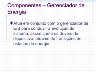 Componentes – Gerenciador de
Energia
Atua em conjunto com o gerenciador de
E/S para conduzir a evolução do
sistema, assim como os drivers de
dispositivo, através de transições de
estados de energia.
 