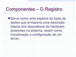 Componentes – O Registro
Serve como uma espécie de base de
dados que armazena uma descrição
básica dos dispositivos de hardware
presentes no sistema, assim como
inicialização e configuração de um
driver.
 