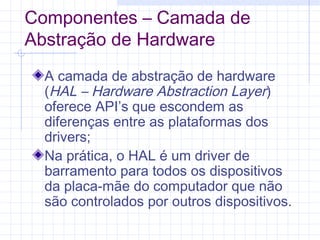 Componentes – Camada de
Abstração de Hardware
A camada de abstração de hardware
(HAL – Hardware Abstraction Layer)
oferece API’s que escondem as
diferenças entre as plataformas dos
drivers;
Na prática, o HAL é um driver de
barramento para todos os dispositivos
da placa-mãe do computador que não
são controlados por outros dispositivos.
 