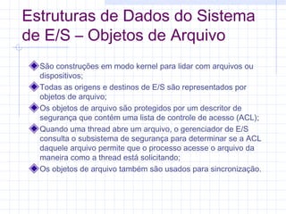 Estruturas de Dados do Sistema
de E/S – Objetos de Arquivo
São construções em modo kernel para lidar com arquivos ou
dispositivos;
Todas as origens e destinos de E/S são representados por
objetos de arquivo;
Os objetos de arquivo são protegidos por um descritor de
segurança que contém uma lista de controle de acesso (ACL);
Quando uma thread abre um arquivo, o gerenciador de E/S
consulta o subsistema de segurança para determinar se a ACL
daquele arquivo permite que o processo acesse o arquivo da
maneira como a thread está solicitando;
Os objetos de arquivo também são usados para sincronização.
 