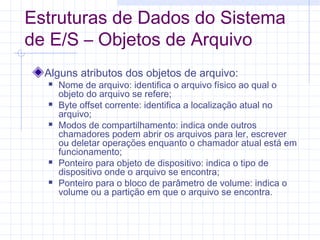 Estruturas de Dados do Sistema
de E/S – Objetos de Arquivo
Alguns atributos dos objetos de arquivo:
 Nome de arquivo: identifica o arquivo físico ao qual o
objeto do arquivo se refere;
 Byte offset corrente: identifica a localização atual no
arquivo;
 Modos de compartilhamento: indica onde outros
chamadores podem abrir os arquivos para ler, escrever
ou deletar operações enquanto o chamador atual está em
funcionamento;
 Ponteiro para objeto de dispositivo: indica o tipo de
dispositivo onde o arquivo se encontra;
 Ponteiro para o bloco de parâmetro de volume: indica o
volume ou a partição em que o arquivo se encontra.
 