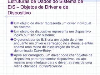Estruturas de Dados do Sistema de
E/S – Objetos de Driver e de
Dispositivo
Um objeto de driver representa um driver individual
no sistema;
Um objeto de dispositivo representa um dispositivo
lógico ou físico no sistema;
O gerenciador de E/S cria um objeto de driver
enquanto um driver é carregado no sistema, e então
chama uma rotina de inicialização do driver
denominada DriverEntry;
Após ser carregado, um driver pode criar objetos de
dispositivo para representar dispositivos, ou até
mesmo uma interface para o driver, através de uma
rotina chamada IoCreateDevice.
 