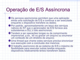 Operação de E/S Assíncrona
Os serviços assíncronos permitem que uma aplicação
emita uma solicitação de E/S e continue a ser executada
enquanto o dispositivo transfere os dados;
Por padrão, aproximadamente um terço dos serviços
nativos do NT que o gerenciador de E/S fornece aos
subsistemas e DLL’s são assíncronos;
Tendem a ser operações longas ou de comprimento
imprevisível, p.ex., ler ou gravar um arquivo ou enumerar
um conteúdo de um diretório de arquivo;
Uma thread que chame estes serviços precisa sincronizar
sua execução com a conclusão dos mesmos;
O trabalho assíncrono dá ao sistema de E/S o máximo de
flexibilidade para executar outras tarefas enquanto
dispositivos relativamente lentos transferem dados.
 