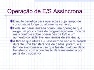 Operação de E/S Assíncrona
É muito benéfica para operações cujo tempo de
conclusão é longo ou altamente variável;
Pode ser caracterizada como uma operação que
exige um pouco mais de programação em troca de
mais controle sobre operações de E/S e um
aumento considerável em termos de eficiência;
A thread que utiliza E/S assíncrona não é retardada
durante uma transferência de dados, porém, ela
tem de sincronizar o uso que faz de qualquer dado
transferido com a conclusão da transferência por
parte do dispositivo.
 