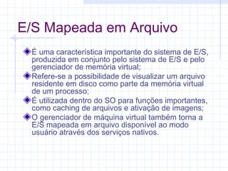 E/S Mapeada em Arquivo
É uma característica importante do sistema de E/S,
produzida em conjunto pelo sistema de E/S e pelo
gerenciador de memória virtual;
Refere-se a possibilidade de visualizar um arquivo
residente em disco como parte da memória virtual
de um processo;
É utilizada dentro do SO para funções importantes,
como caching de arquivos e ativação de imagens;
O gerenciador de máquina virtual também torna a
E/S mapeada em arquivo disponível ao modo
usuário através dos serviços nativos.
 