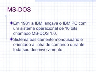 MS-DOS
Em 1981 a IBM lançava o IBM PC com
um sistema operacional de 16 bits
chamado MS-DOS 1.0.
Sistema basicamente monousuário e
orientado a linha de comando durante
toda seu desenvolvimento.
 
