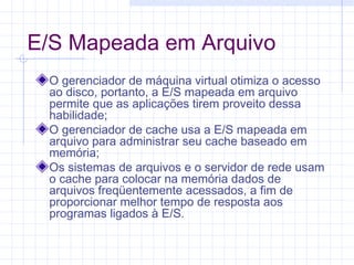 E/S Mapeada em Arquivo
O gerenciador de máquina virtual otimiza o acesso
ao disco, portanto, a E/S mapeada em arquivo
permite que as aplicações tirem proveito dessa
habilidade;
O gerenciador de cache usa a E/S mapeada em
arquivo para administrar seu cache baseado em
memória;
Os sistemas de arquivos e o servidor de rede usam
o cache para colocar na memória dados de
arquivos freqüentemente acessados, a fim de
proporcionar melhor tempo de resposta aos
programas ligados à E/S.
 