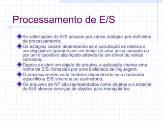 Processamento de E/S
As solicitações de E/S passam por vários estágios pré-definidos
de processamento;
Os estágios variam dependendo se a solicitação se destina a
um dispositivo operado por um driver de uma única camada ou
por um dispositivo alcançado através de um driver de várias
camadas;
Depois de abrir um objeto de arquivo, a aplicação chama uma
rotina de E/S, fornecida por uma biblioteca de linguagem;
O processamento varia também dependendo se o chamador
especificou E/S síncrona ou assíncrona;
Os arquivos do NT são representados como objetos e o sistema
de E/S oferece serviços de objetos para manipulá-los.
 